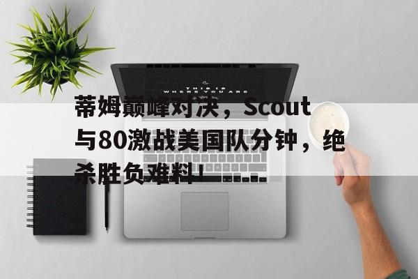 爱游戏体育-关于蒂姆巅峰对决，Scout与80激战美国队分钟，绝杀胜负难料！的信息